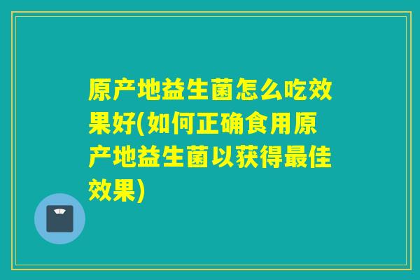 原产地益生菌怎么吃效果好(如何正确食用原产地益生菌以获得佳效果)