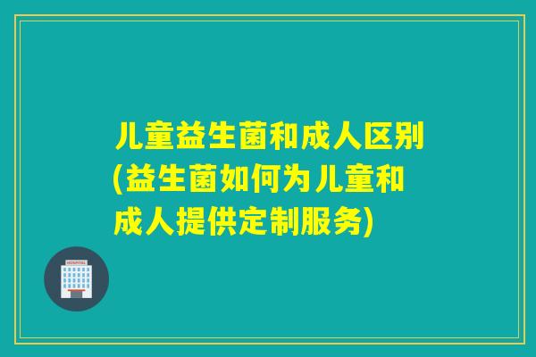 儿童益生菌和成人区别(益生菌如何为儿童和成人提供定制服务) 儿童益生菌和成人区别(益生菌如何为儿童和成人提供定制服务)