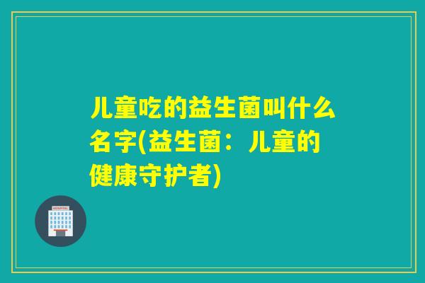 儿童吃的益生菌叫什么名字(益生菌：儿童的健康守护者)