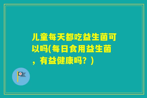 儿童每天都吃益生菌可以吗(每日食用益生菌,有益健康吗?) 儿童每天都吃益生菌可以吗(每日食用益生菌,有益健康吗?)