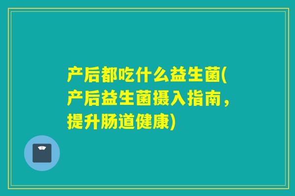 产后都吃什么益生菌(产后益生菌摄入指南，提升肠道健康)