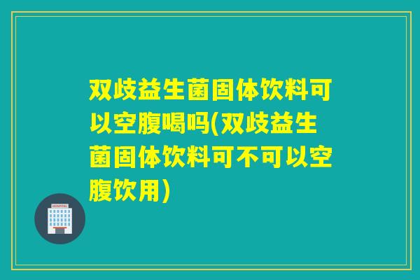 双歧益生菌固体饮料可以空腹喝吗(双歧益生菌固体饮料可不可以空腹饮用) 双歧益生菌固体饮料可以空腹喝吗(双歧益生菌固体饮料可不可以空腹饮用)