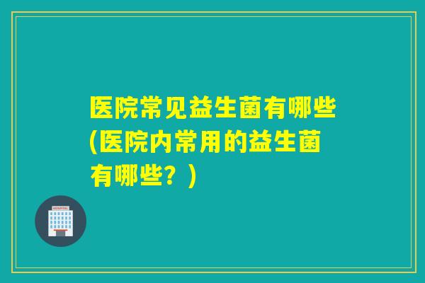 医院常见益生菌有哪些(医院内常用的益生菌有哪些？)