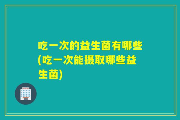 吃一次的益生菌有哪些(吃一次能摄取哪些益生菌) 吃一次的益生菌有哪些(吃一次能摄取哪些益生菌)