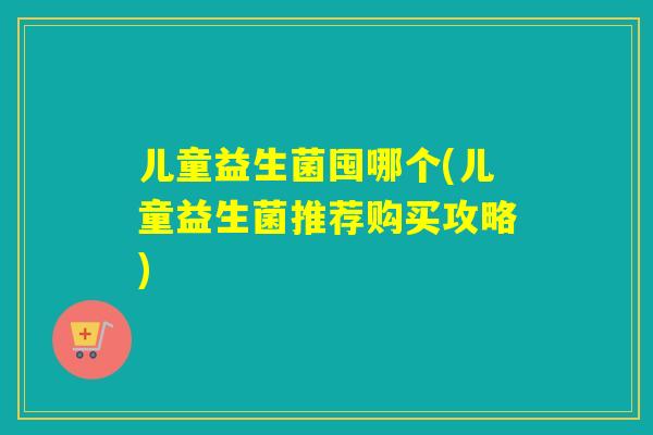 儿童益生菌囤哪个(儿童益生菌推荐购买攻略)