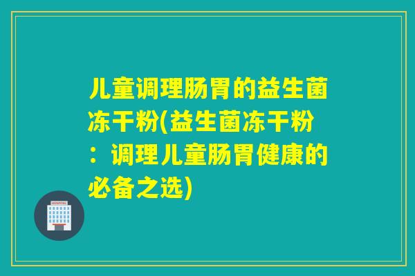 儿童调理肠胃的益生菌冻干粉(益生菌冻干粉：调理儿童肠胃健康的必备之选)