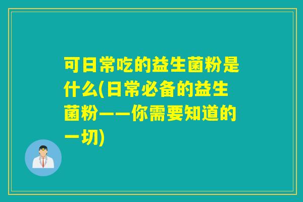 可日常吃的益生菌粉是什么(日常必备的益生菌粉——你需要知道的一切)