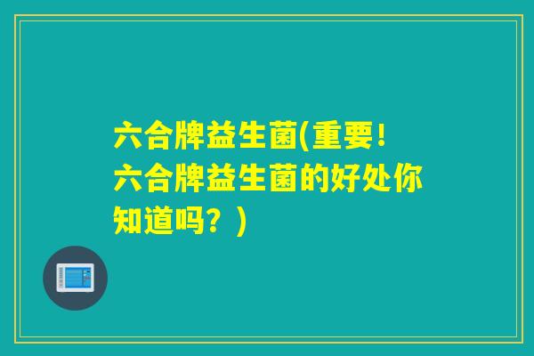 六合牌益生菌(重要！六合牌益生菌的好处你知道吗？)