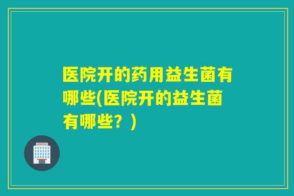 医院开的药用益生菌有哪些(医院开的益生菌有哪些？)