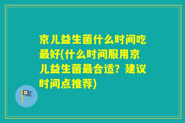 京儿益生菌什么时间吃好(什么时间服用京儿益生菌合适？建议时间点推荐)