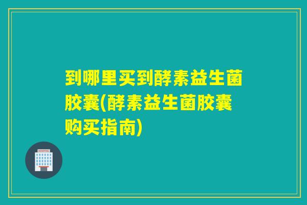 到哪里买到酵素益生菌胶囊(酵素益生菌胶囊购买指南)