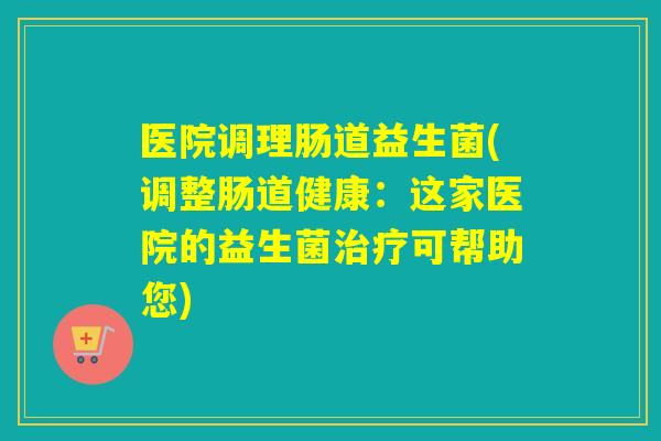 医院调理肠道益生菌(调整肠道健康：这家医院的益生菌可帮助您)