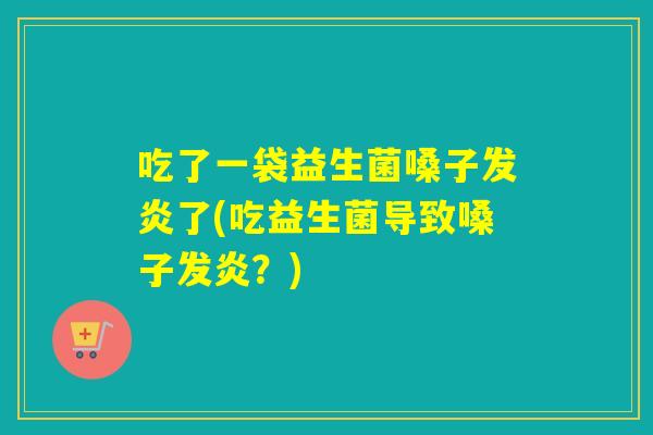 吃了一袋益生菌嗓子发炎了(吃益生菌导致嗓子发炎？)