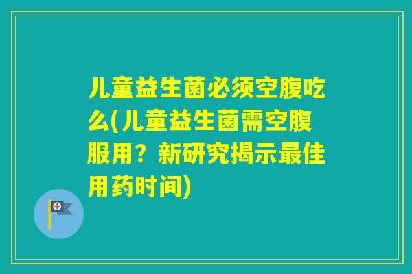 儿童益生菌必须空腹吃么(儿童益生菌需空腹服用？新研究揭示佳用药时间)