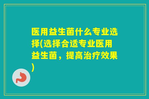 医用益生菌什么专业选择(选择合适专业医用益生菌，提高效果)