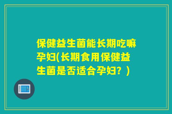 保健益生菌能长期吃嘛孕妇(长期食用保健益生菌是否适合孕妇？)