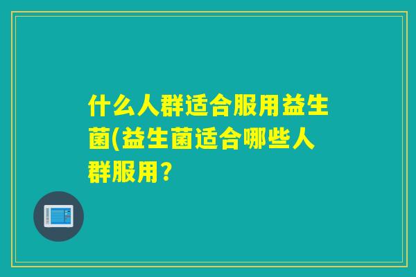 什么人群适合服用益生菌(益生菌适合哪些人群服用? 什么人群适合服用益生菌(益生菌适合哪些人群服用?