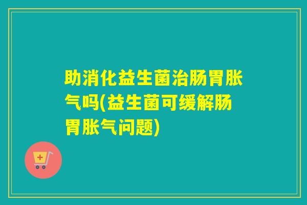 助消化益生菌肠胃吗(益生菌可缓解肠胃问题)