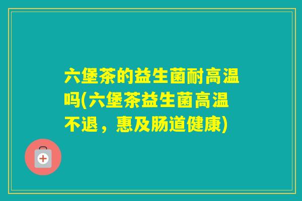 六堡茶的益生菌耐高温吗(六堡茶益生菌高温不退，惠及肠道健康)