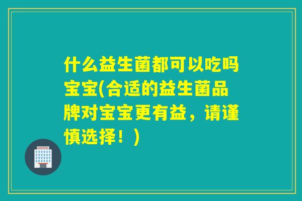 什么益生菌都可以吃吗宝宝(合适的益生菌品牌对宝宝更有益，请谨慎选择！)