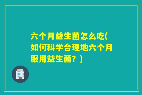 六个月益生菌怎么吃(如何科学合理地六个月服用益生菌？)