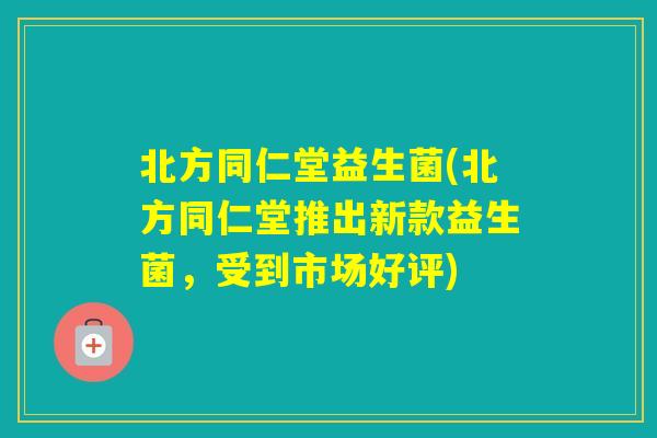 北方同仁堂益生菌(北方同仁堂推出新款益生菌，受到市场好评)