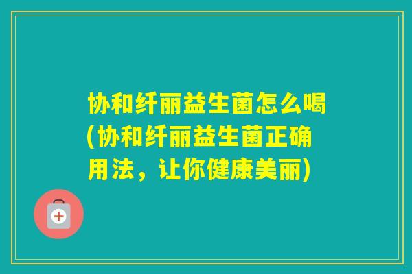 协和纤丽益生菌怎么喝(协和纤丽益生菌正确用法，让你健康美丽)