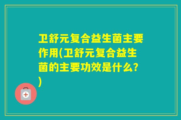 卫舒元复合益生菌主要作用(卫舒元复合益生菌的主要功效是什么？)