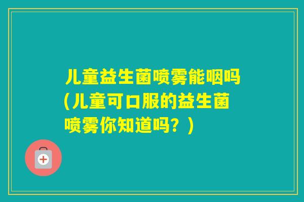 儿童益生菌喷雾能咽吗(儿童可口服的益生菌喷雾你知道吗？)