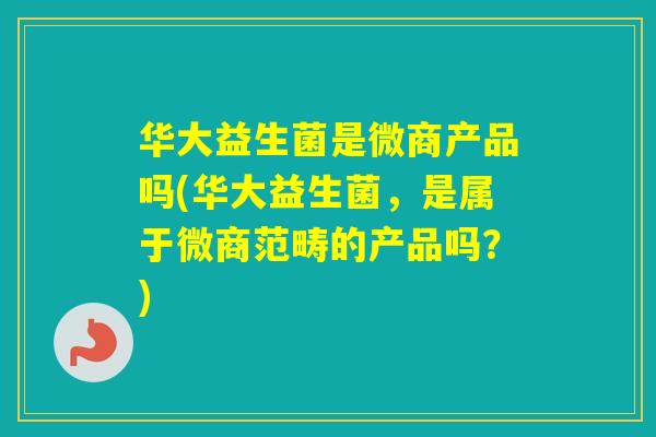 华大益生菌是微商产品吗(华大益生菌，是属于微商范畴的产品吗？)