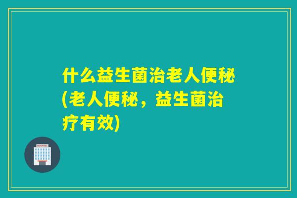 什么益生菌老人(老人，益生菌有效)