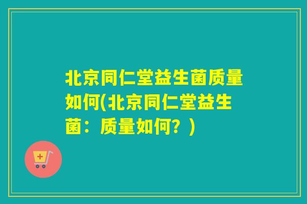 北京同仁堂益生菌质量如何(北京同仁堂益生菌：质量如何？)