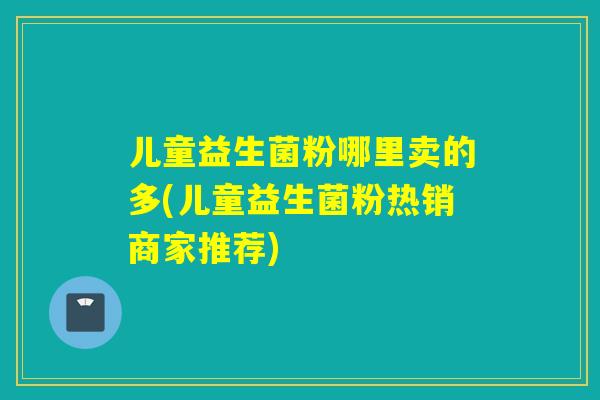 儿童益生菌粉哪里卖的多(儿童益生菌粉热销商家推荐)