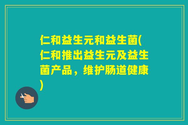 仁和益生元和益生菌(仁和推出益生元及益生菌产品,维护肠道健康) 仁和益生元和益生菌(仁和推出益生元及益生菌产品,维护肠道健康)