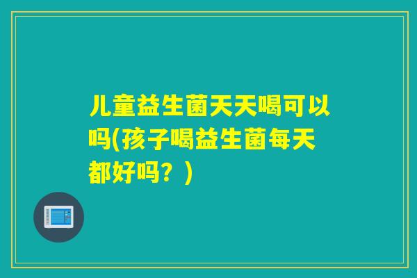 儿童益生菌天天喝可以吗(孩子喝益生菌每天都好吗？)