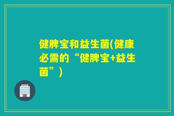 健脾宝和益生菌(健康必需的“健脾宝+益生菌”)