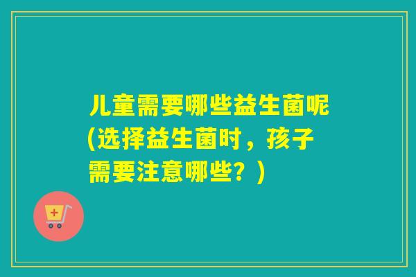 儿童需要哪些益生菌呢(选择益生菌时,孩子需要注意哪些?) 儿童需要哪些益生菌呢(选择益生菌时,孩子需要注意哪些?)