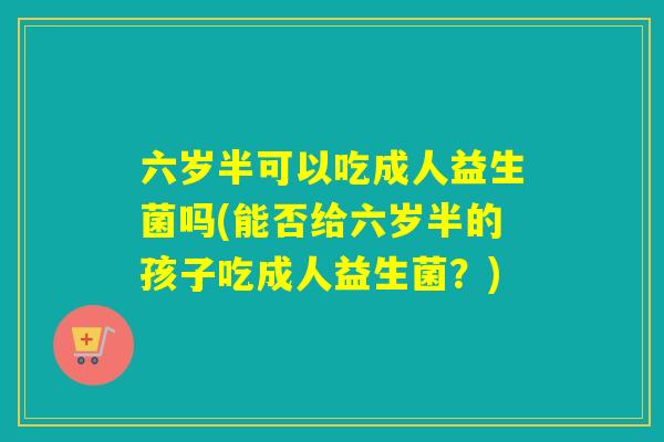 六岁半可以吃成人益生菌吗(能否给六岁半的孩子吃成人益生菌？)