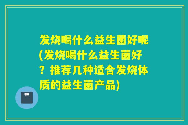 发烧喝什么益生菌好呢(发烧喝什么益生菌好?推荐几种适合发烧体质的益生菌产品) 发烧喝什么益生菌好呢(发烧喝什么益生菌好?推荐几种适合发烧体质的益生菌产品)