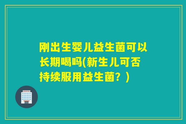 刚出生婴儿益生菌可以长期喝吗(新生儿可否持续服用益生菌？)