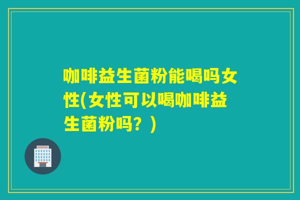 咖啡益生菌粉能喝吗女性(女性可以喝咖啡益生菌粉吗?) 咖啡益生菌粉能喝吗女性(女性可以喝咖啡益生菌粉吗?)