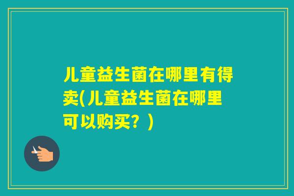 儿童益生菌在哪里有得卖(儿童益生菌在哪里可以购买？)