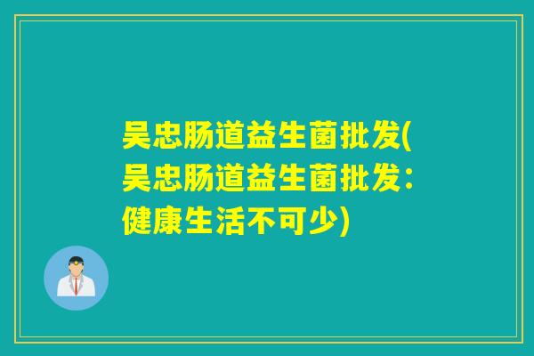吴忠肠道益生菌批发(吴忠肠道益生菌批发:健康生活不可少) 吴忠肠道益生菌批发(吴忠肠道益生菌批发:健康生活不可少)
