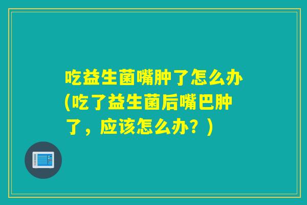 吃益生菌嘴肿了怎么办(吃了益生菌后嘴巴肿了,应该怎么办?) 吃益生菌嘴肿了怎么办(吃了益生菌后嘴巴肿了,应该怎么办?)
