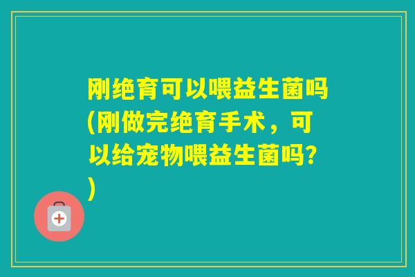 刚绝育可以喂益生菌吗(刚做完绝育手术，可以给宠物喂益生菌吗？)