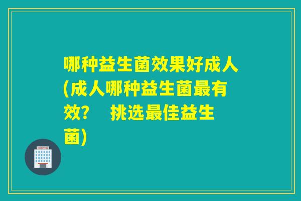 哪种益生菌效果好成人(成人哪种益生菌有效? 挑选佳益生菌) 哪种益生菌效果好成人(成人哪种益生菌有效? 挑选佳益生菌)