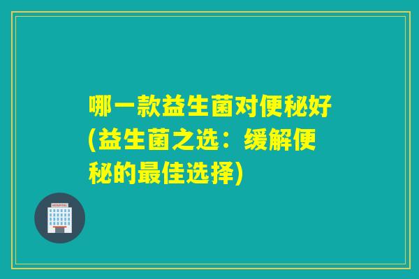 哪一款益生菌对好(益生菌之选:缓解的佳选择) 哪一款益生菌对好(益生菌之选:缓解的佳选择)