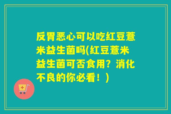 反胃恶心可以吃红豆薏米益生菌吗(红豆薏米益生菌可否食用？的你必看！)