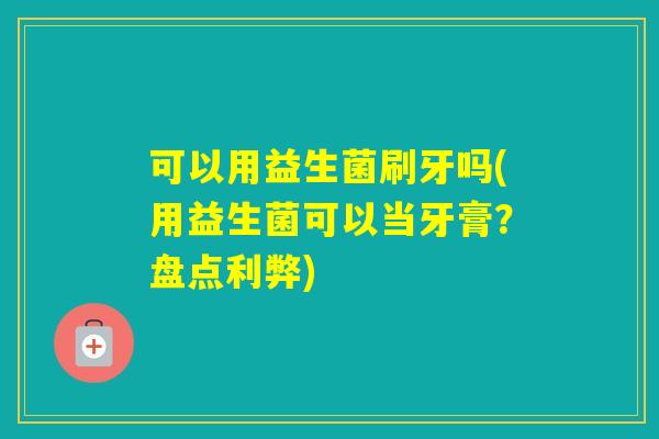 可以用益生菌刷牙吗(用益生菌可以当牙膏？盘点利弊)
