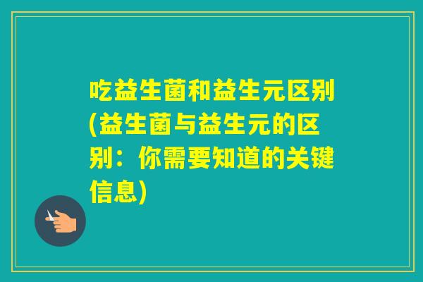吃益生菌和益生元区别(益生菌与益生元的区别:你需要知道的关键信息) 吃益生菌和益生元区别(益生菌与益生元的区别:你需要知道的关键信息)